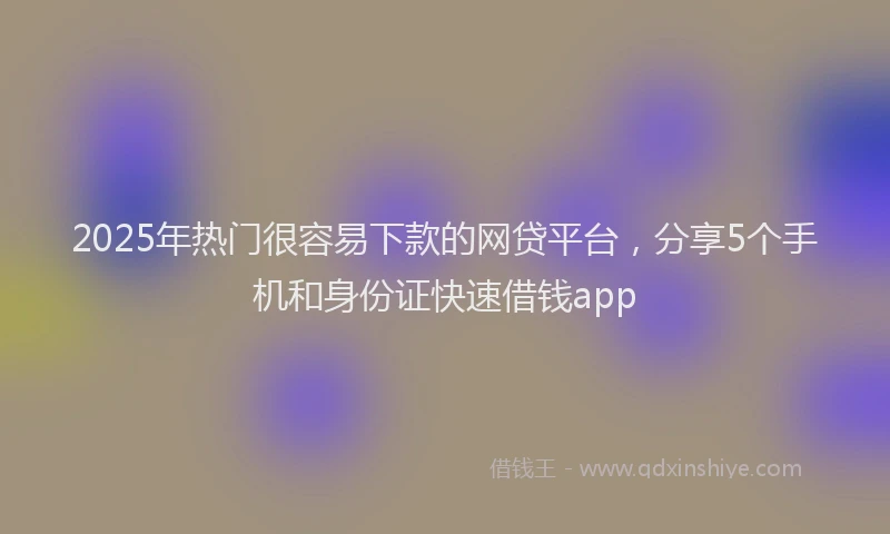 2025年热门很容易下款的网贷平台，分享5个手机和身份证快速借钱app