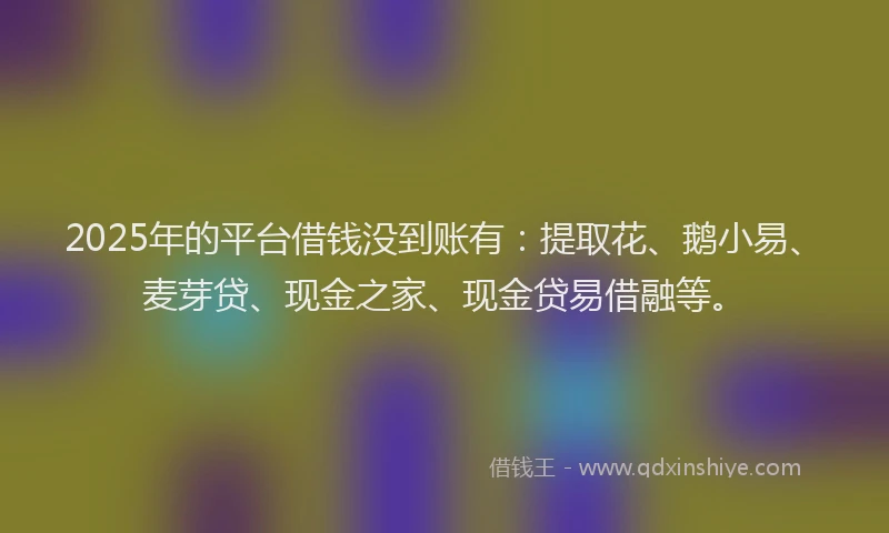 2025年的平台借钱没到账有：提取花、鹅小易、麦芽贷、现金之家、现金贷易借融等。