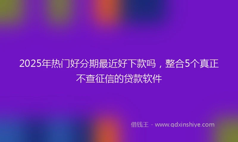 2025年热门好分期最近好下款吗，整合5个真正不查征信的贷款软件