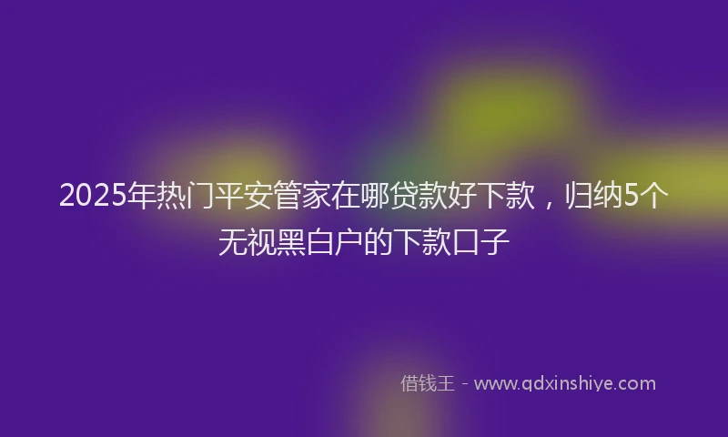 2025年热门平安管家在哪贷款好下款，归纳5个无视黑白户的下款口子