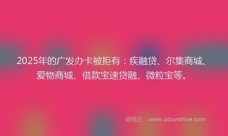 2025年的广发办卡被拒有：疾融贷、尔集商城、爱物商城、借款宝速贷融、微粒宝等。