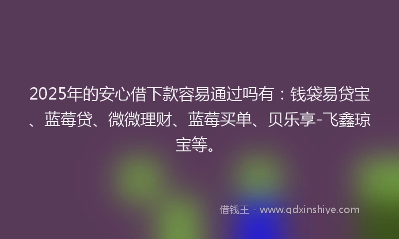 2025年的安心借下款容易通过吗有：钱袋易贷宝、蓝莓贷、微微理财、蓝莓买单、贝乐享-飞鑫琼宝等。