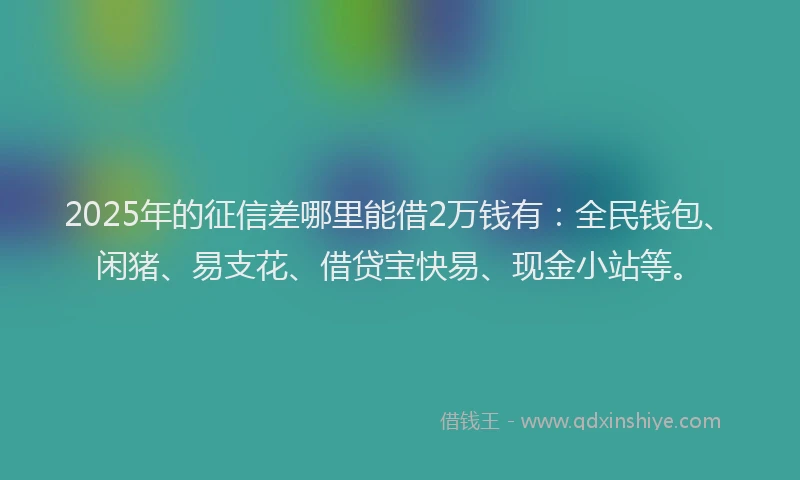 2025年的征信差哪里能借2万钱有：全民钱包、闲猪、易支花、借贷宝快易、现金小站等。