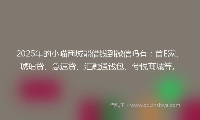 2025年的小喵商城能借钱到微信吗有：首E家、琥珀贷、急速贷、汇融通钱包、兮悦商城等。