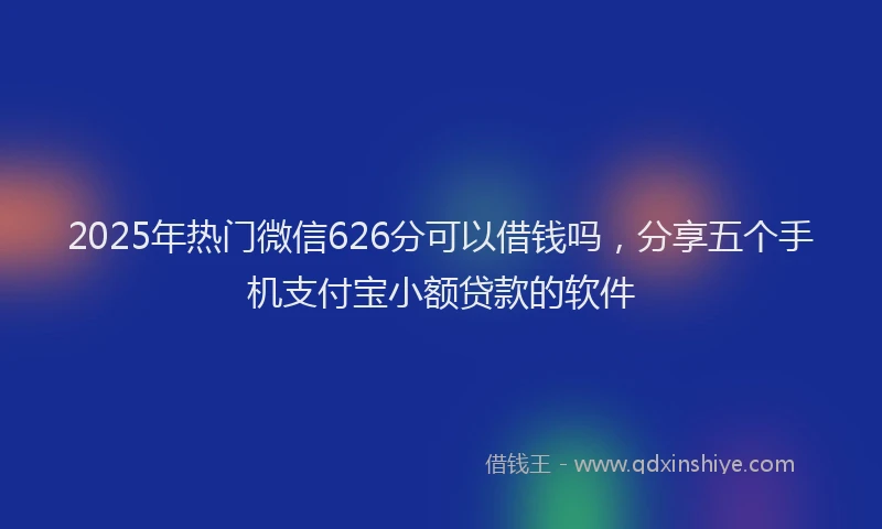 2025年热门微信626分可以借钱吗，分享五个手机支付宝小额贷款的软件
