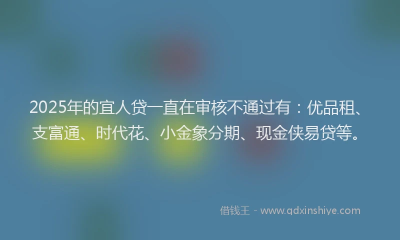 2025年的宜人贷一直在审核不通过有：优品租、支富通、时代花、小金象分期、现金侠易贷等。