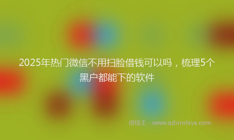 2025年热门微信不用扫脸借钱可以吗，梳理5个黑户都能下的软件