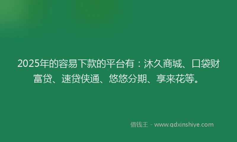 2025年的容易下款的平台有：沐久商城、口袋财富贷、速贷侠通、悠悠分期、享来花等。