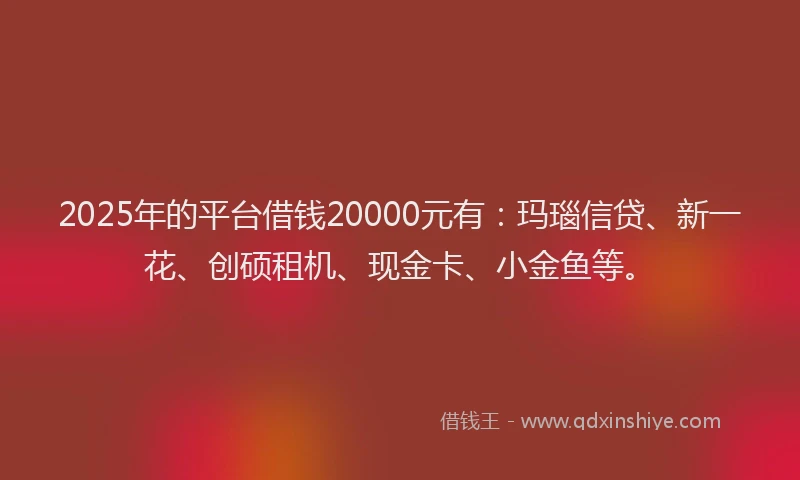 2025年的平台借钱20000元有：玛瑙信贷、新一花、创硕租机、现金卡、小金鱼等。