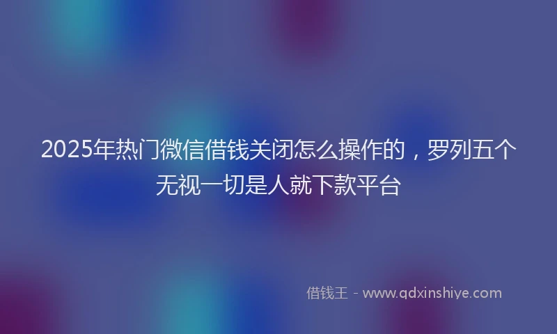 2025年热门微信借钱关闭怎么操作的，罗列五个无视一切是人就下款平台