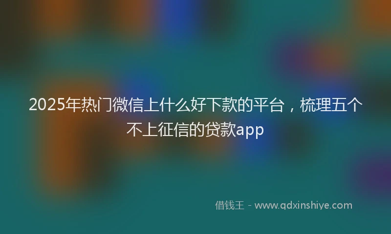 2025年热门微信上什么好下款的平台，梳理五个不上征信的贷款app