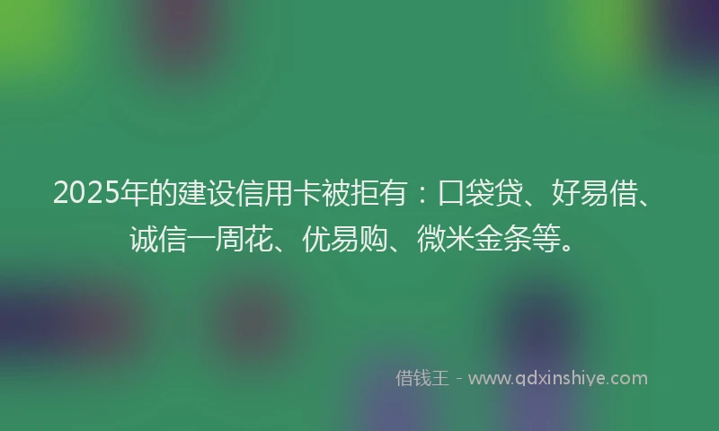 2025年的建设信用卡被拒有：口袋贷、好易借、诚信一周花、优易购、微米金条等。