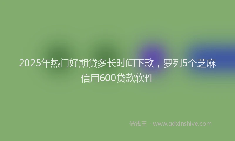 2025年热门好期贷多长时间下款，罗列5个芝麻信用600贷款软件
