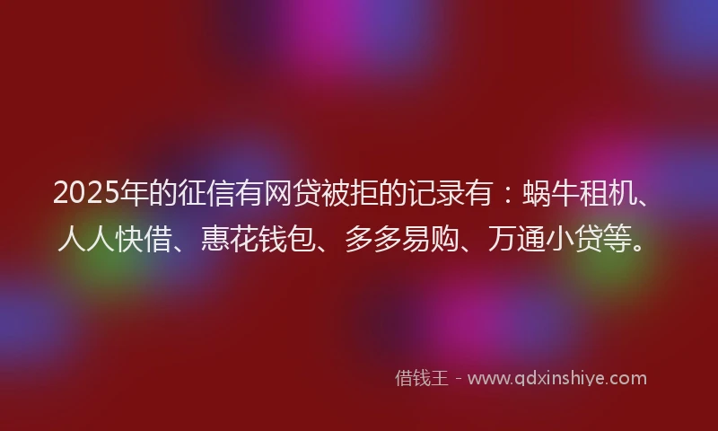 2025年的征信有网贷被拒的记录有：蜗牛租机、人人快借、惠花钱包、多多易购、万通小贷等。