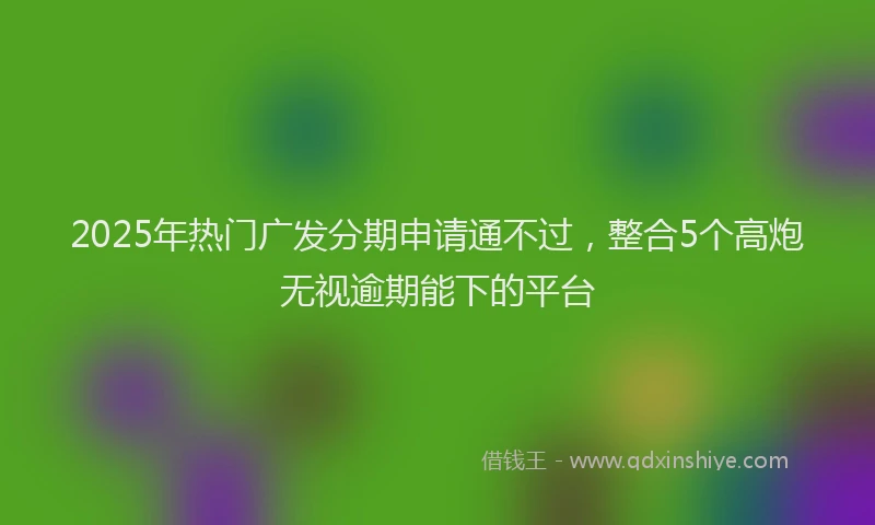 2025年热门广发分期申请通不过，整合5个高炮无视逾期能下的平台