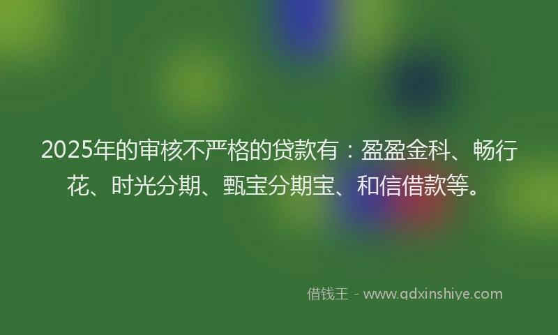 2025年的审核不严格的贷款有：盈盈金科、畅行花、时光分期、甄宝分期宝、和信借款等。