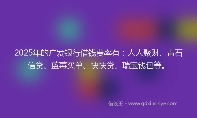 2025年的广发银行借钱费率有：人人聚财、青石信贷、蓝莓买单、快快贷、瑞宝钱包等。