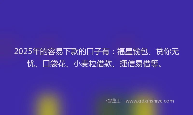 2025年的容易下款的口子有：福星钱包、贷你无忧、口袋花、小麦粒借款、捷信易借等。
