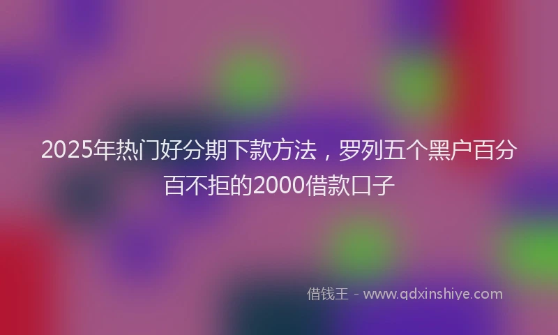 2025年热门好分期下款方法，罗列五个黑户百分百不拒的2000借款口子
