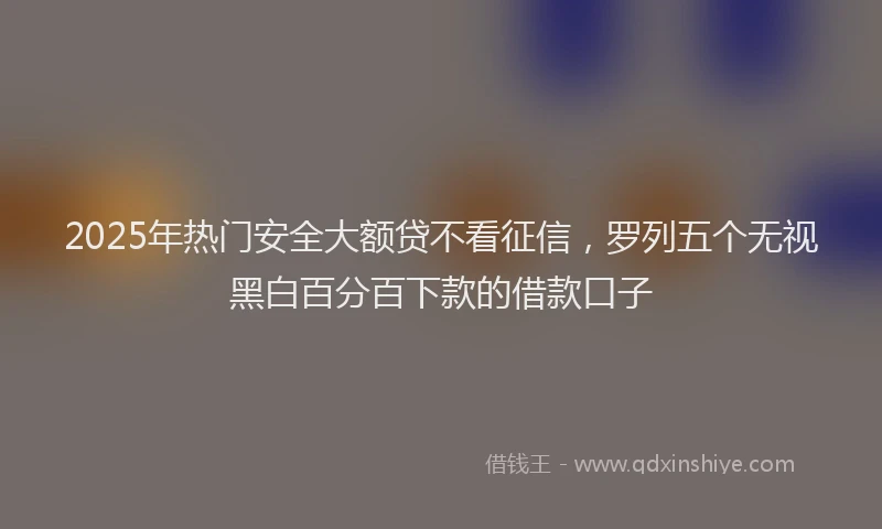 2025年热门安全大额贷不看征信，罗列五个无视黑白百分百下款的借款口子