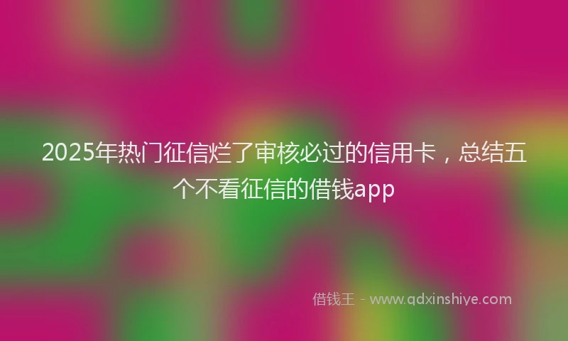 2025年热门征信烂了审核必过的信用卡，总结五个不看征信的借钱app