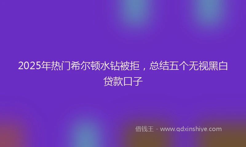 2025年热门希尔顿水钻被拒，总结五个无视黑白贷款口子