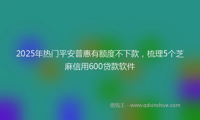 2025年热门平安普惠有额度不下款，梳理5个芝麻信用600贷款软件