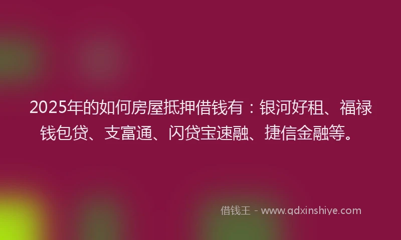 2025年的如何房屋抵押借钱有：银河好租、福禄钱包贷、支富通、闪贷宝速融、捷信金融等。