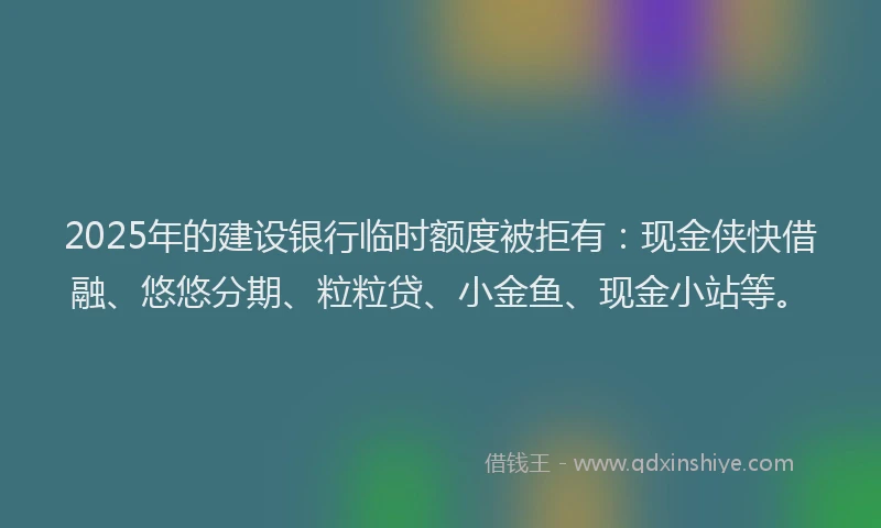 2025年的建设银行临时额度被拒有：现金侠快借融、悠悠分期、粒粒贷、小金鱼、现金小站等。