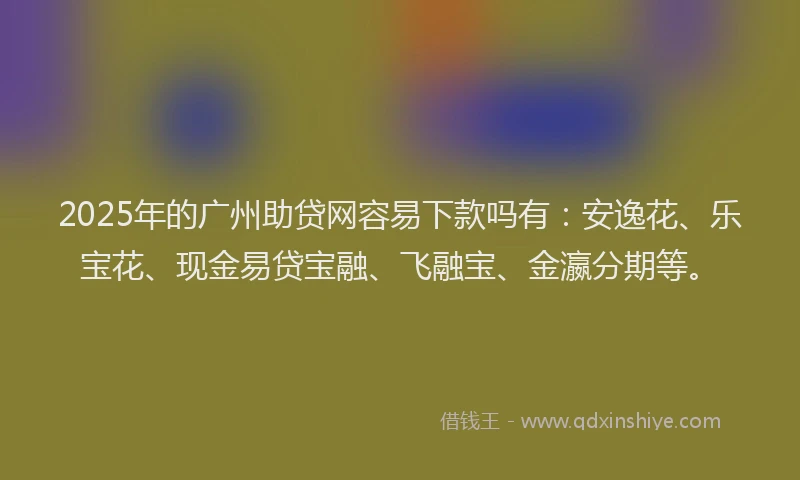 2025年的广州助贷网容易下款吗有：安逸花、乐宝花、现金易贷宝融、飞融宝、金瀛分期等。