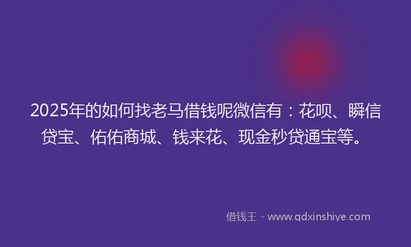 2025年的如何找老马借钱呢微信有：花呗、瞬信贷宝、佑佑商城、钱来花、现金秒贷通宝等。