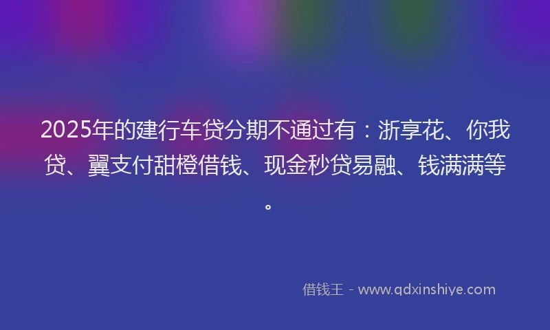 2025年的建行车贷分期不通过有：浙享花、你我贷、翼支付甜橙借钱、现金秒贷易融、钱满满等。