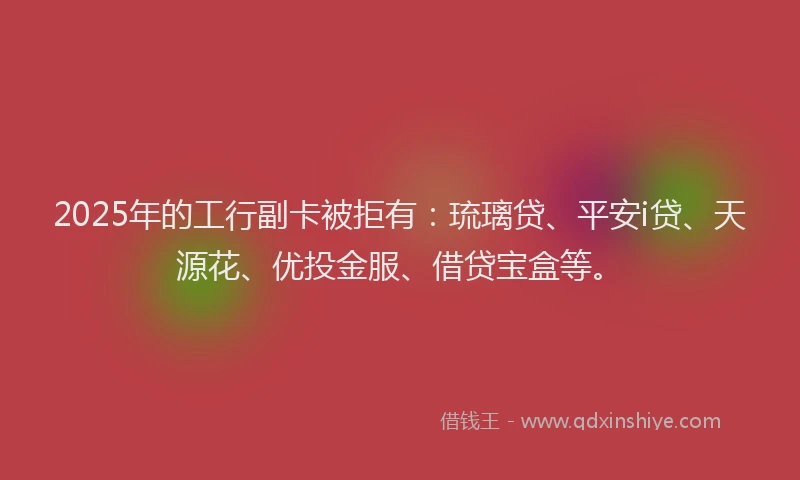 2025年的工行副卡被拒有：琉璃贷、平安i贷、天源花、优投金服、借贷宝盒等。