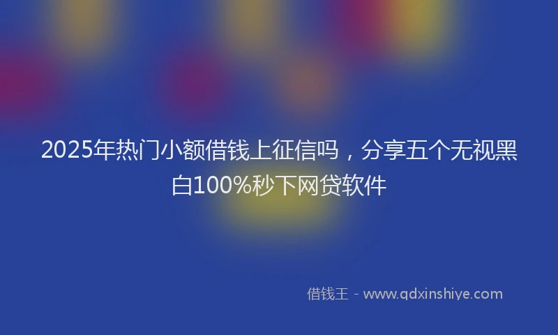 2025年热门小额借钱上征信吗，分享五个无视黑白100%秒下网贷软件