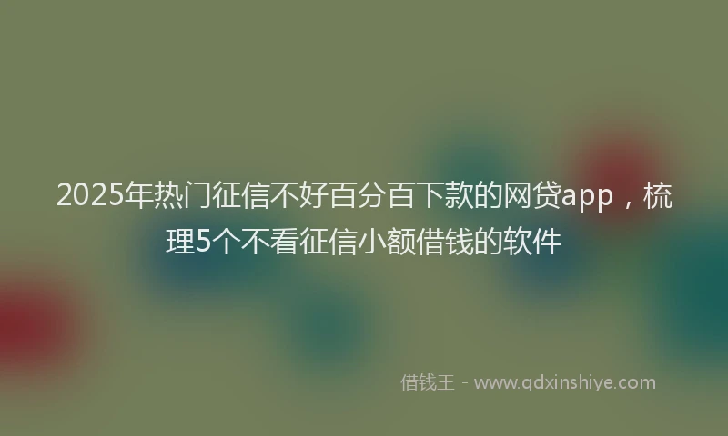 2025年热门征信不好百分百下款的网贷app，梳理5个不看征信小额借钱的软件