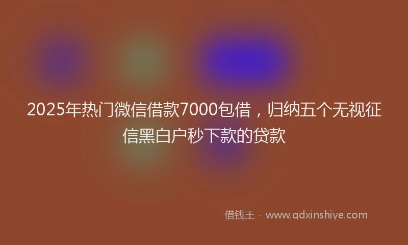 2025年热门微信借款7000包借，归纳五个无视征信黑白户秒下款的贷款