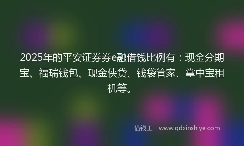 2025年的平安证券券e融借钱比例有：现金分期宝、福瑞钱包、现金侠贷、钱袋管家、掌中宝租机等。
