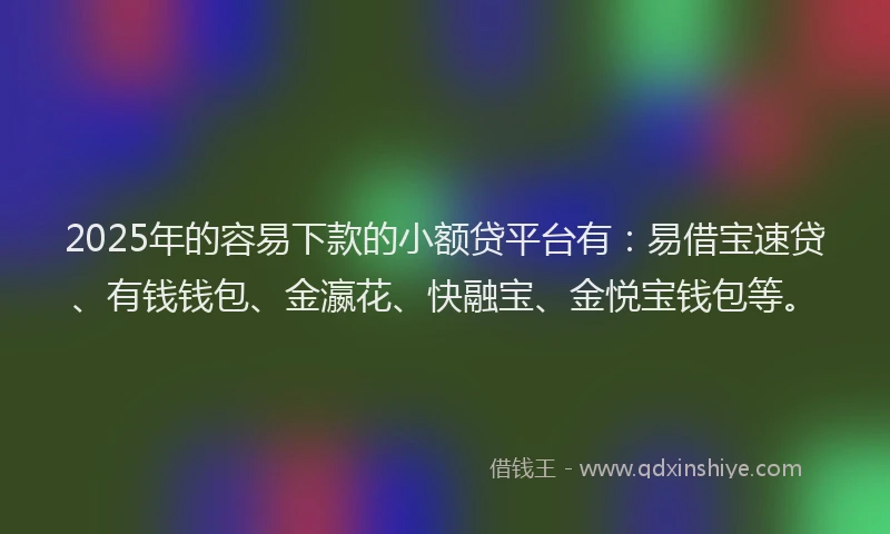 2025年的容易下款的小额贷平台有：易借宝速贷、有钱钱包、金瀛花、快融宝、金悦宝钱包等。