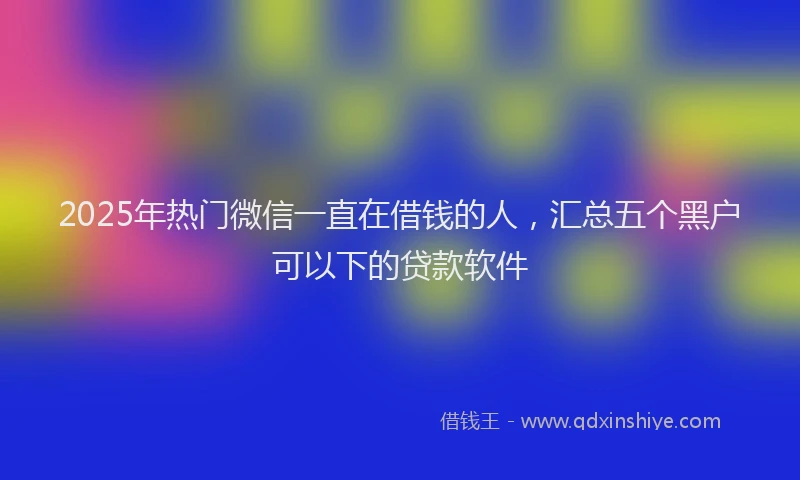 2025年热门微信一直在借钱的人，汇总五个黑户可以下的贷款软件