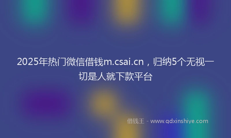 2025年热门微信借钱m.csai.cn，归纳5个无视一切是人就下款平台