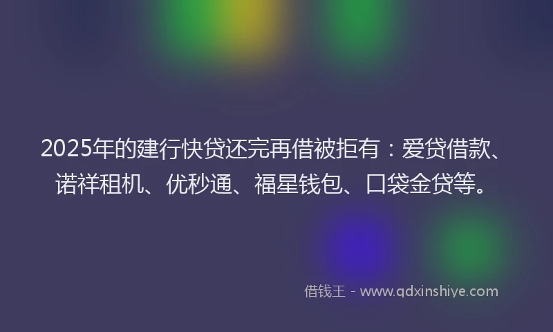 2025年的建行快贷还完再借被拒有：爱贷借款、诺祥租机、优秒通、福星钱包、口袋金贷等。