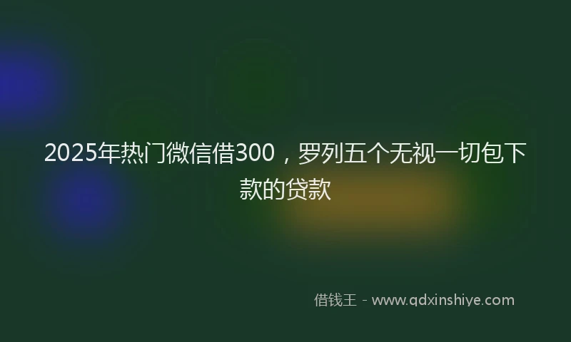 2025年热门微信借300，罗列五个无视一切包下款的贷款