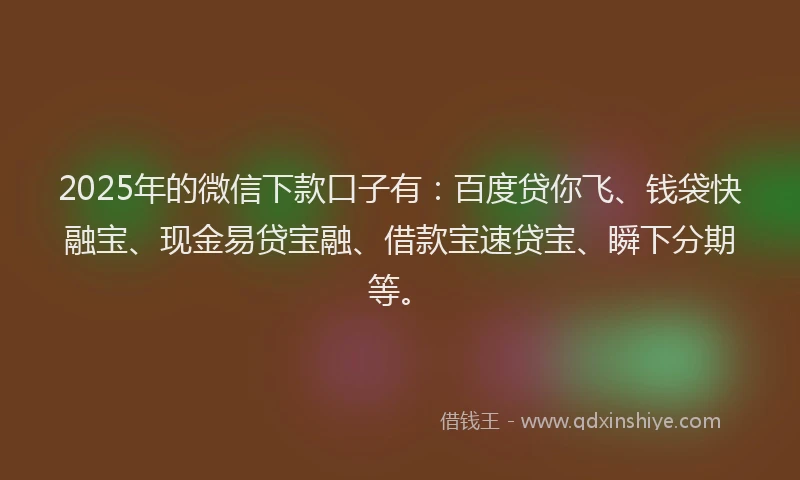 2025年的微信下款口子有：百度贷你飞、钱袋快融宝、现金易贷宝融、借款宝速贷宝、瞬下分期等。