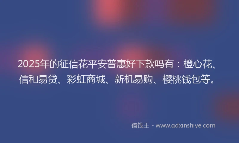 2025年的征信花平安普惠好下款吗有：橙心花、信和易贷、彩虹商城、新机易购、樱桃钱包等。
