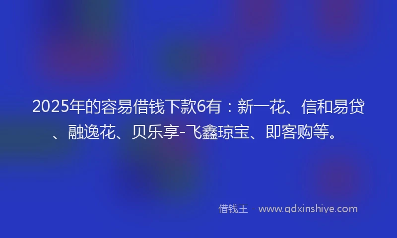 2025年的容易借钱下款6有：新一花、信和易贷、融逸花、贝乐享-飞鑫琼宝、即客购等。