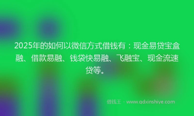 2025年的如何以微信方式借钱有：现金易贷宝盒融、借款易融、钱袋快易融、飞融宝、现金流速贷等。
