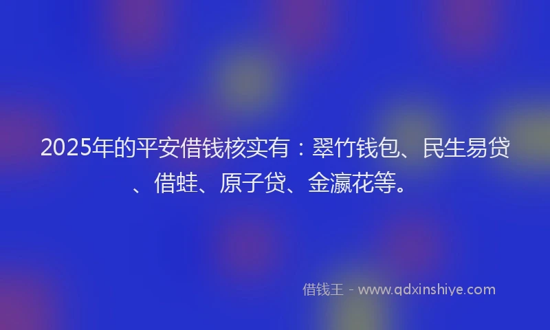 2025年的平安借钱核实有：翠竹钱包、民生易贷、借蛙、原子贷、金瀛花等。
