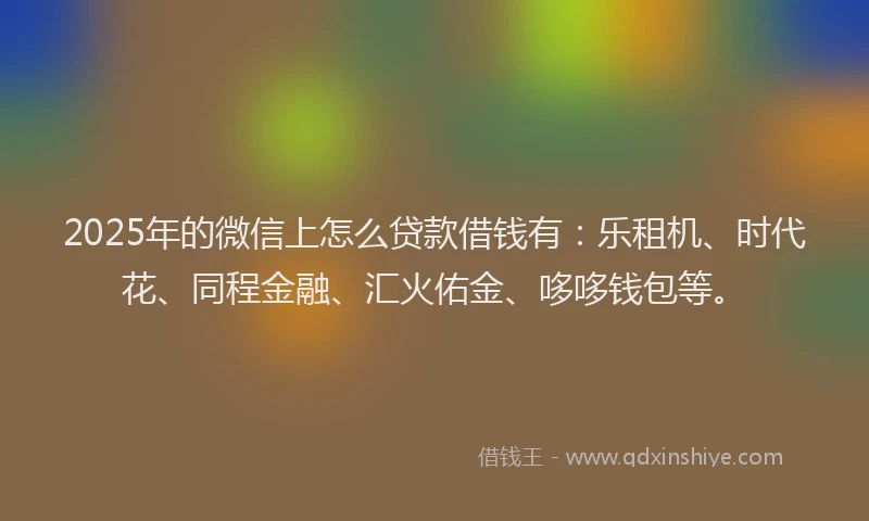 2025年的微信上怎么贷款借钱有：乐租机、时代花、同程金融、汇火佑金、哆哆钱包等。