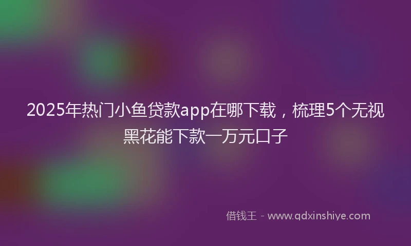 2025年热门小鱼贷款app在哪下载，梳理5个无视黑花能下款一万元口子