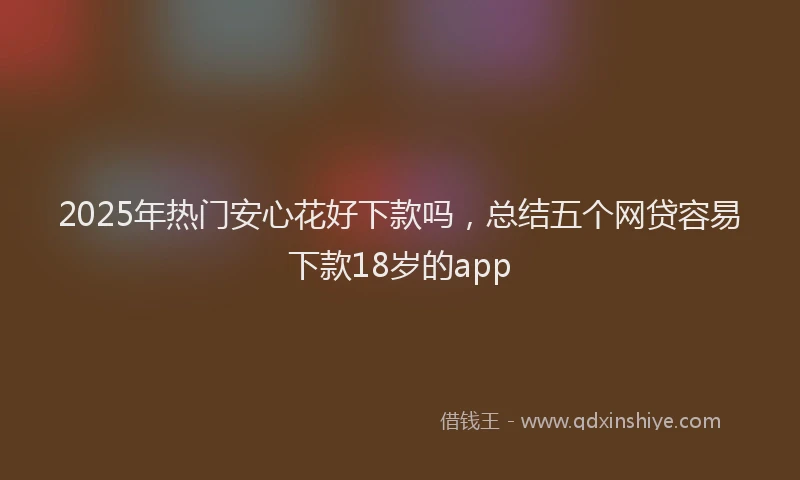 2025年热门安心花好下款吗，总结五个网贷容易下款18岁的app